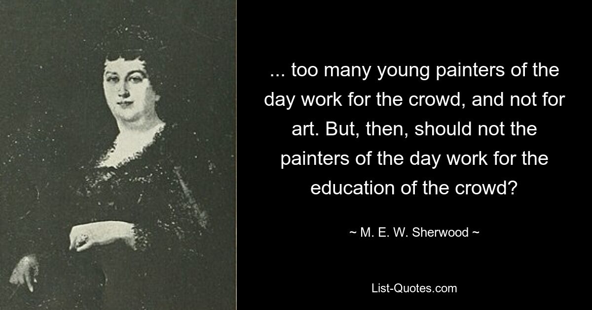 ... too many young painters of the day work for the crowd, and not for art. But, then, should not the painters of the day work for the education of the crowd? — © M. E. W. Sherwood