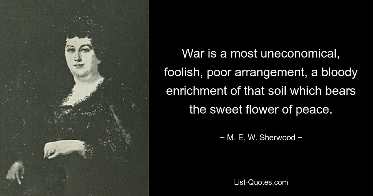 War is a most uneconomical, foolish, poor arrangement, a bloody enrichment of that soil which bears the sweet flower of peace. — © M. E. W. Sherwood