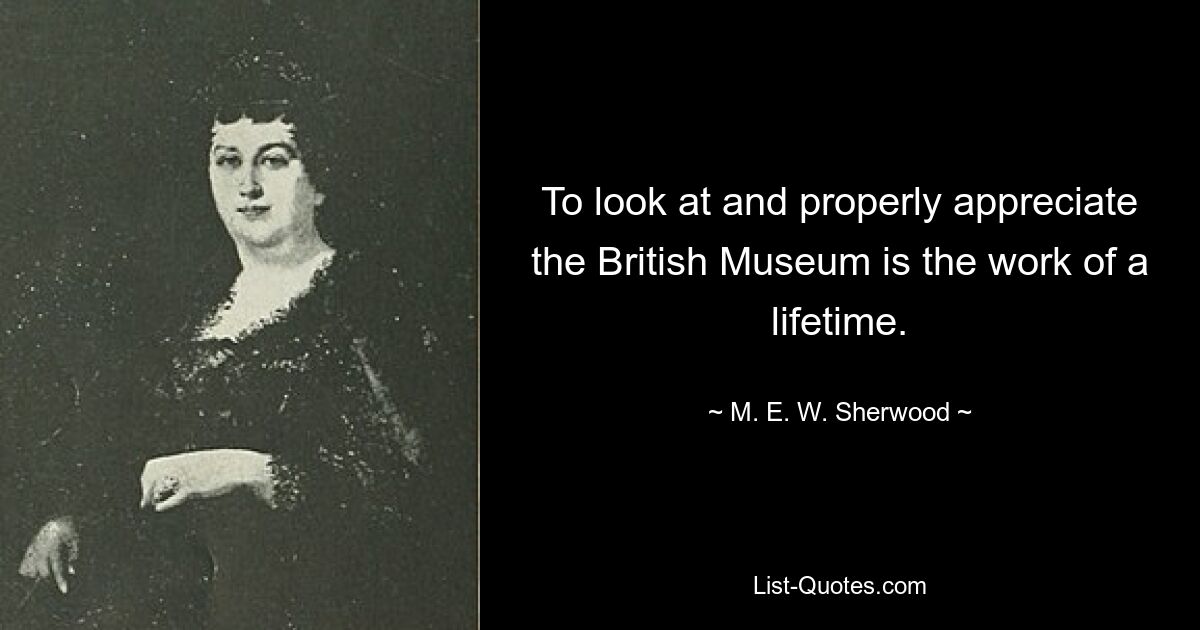 To look at and properly appreciate the British Museum is the work of a lifetime. — © M. E. W. Sherwood