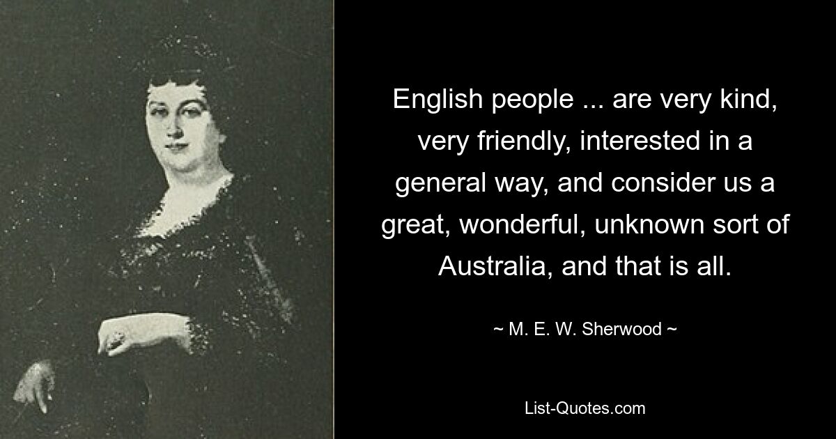 English people ... are very kind, very friendly, interested in a general way, and consider us a great, wonderful, unknown sort of Australia, and that is all. — © M. E. W. Sherwood