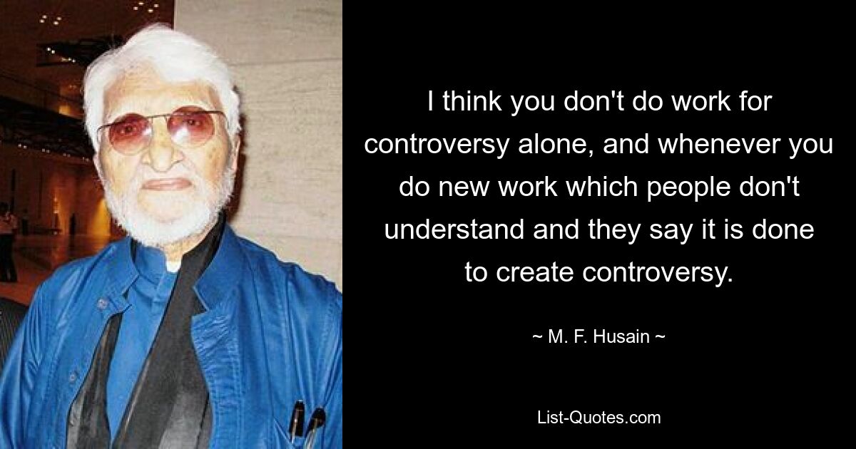 I think you don't do work for controversy alone, and whenever you do new work which people don't understand and they say it is done to create controversy. — © M. F. Husain