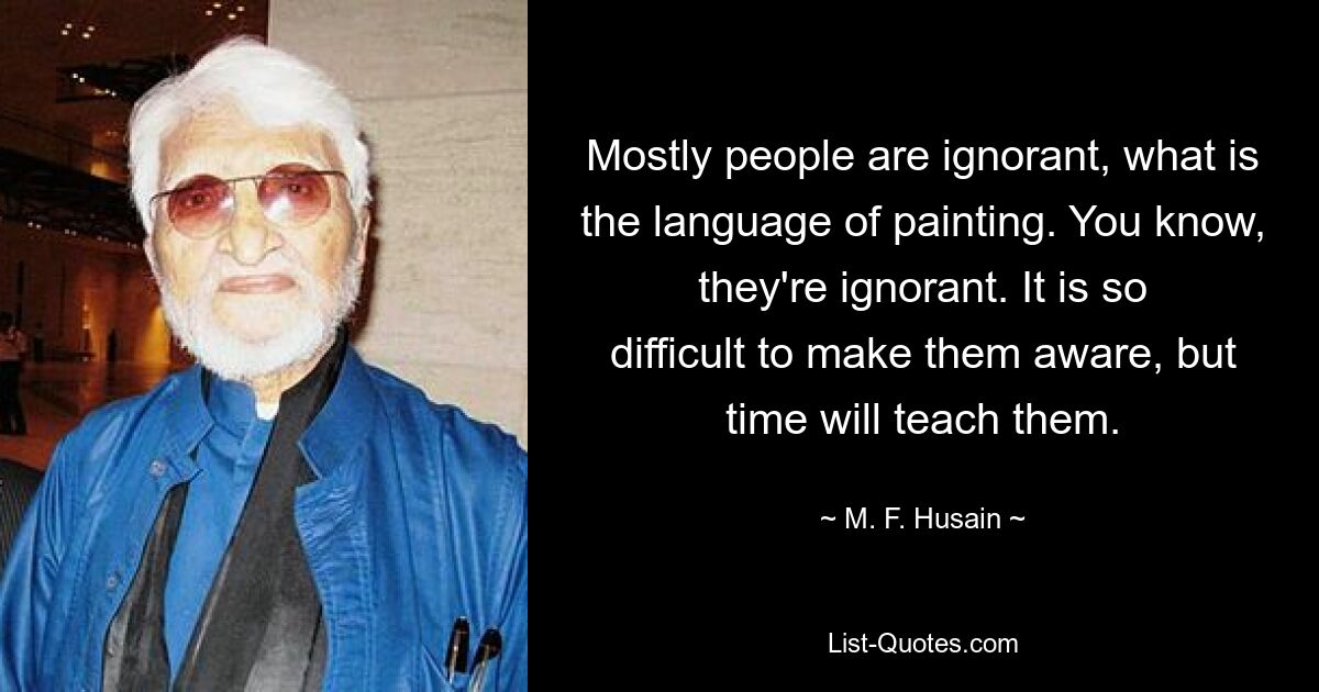 Die meisten Menschen wissen nicht, was die Sprache der Malerei ist. Wissen Sie, sie sind unwissend. Es ist so schwierig, sie darauf aufmerksam zu machen, aber die Zeit wird es ihnen lehren. — © MF Husain 