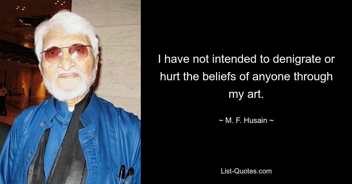 I have not intended to denigrate or hurt the beliefs of anyone through my art. — © M. F. Husain