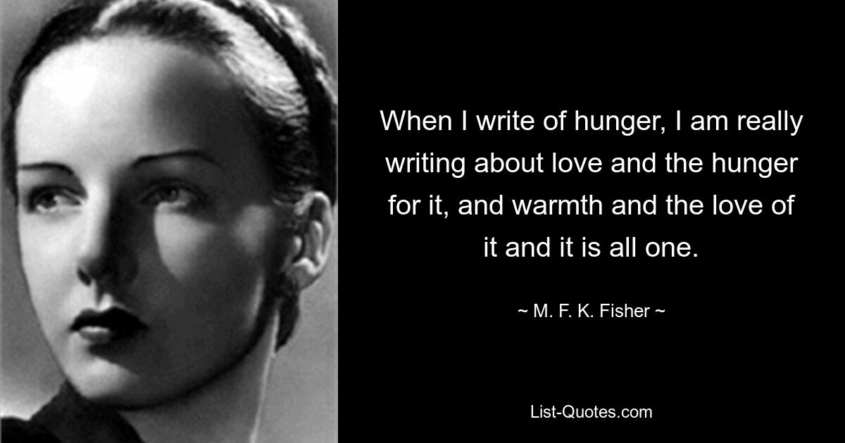 When I write of hunger, I am really writing about love and the hunger for it, and warmth and the love of it and it is all one. — © M. F. K. Fisher