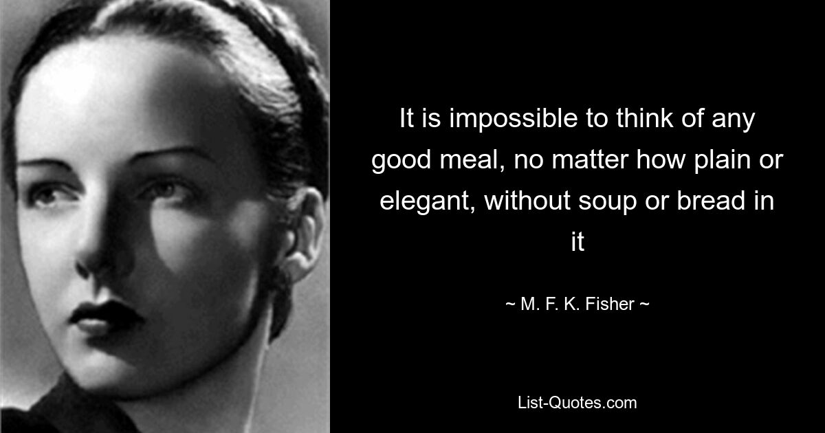 It is impossible to think of any good meal, no matter how plain or elegant, without soup or bread in it — © M. F. K. Fisher