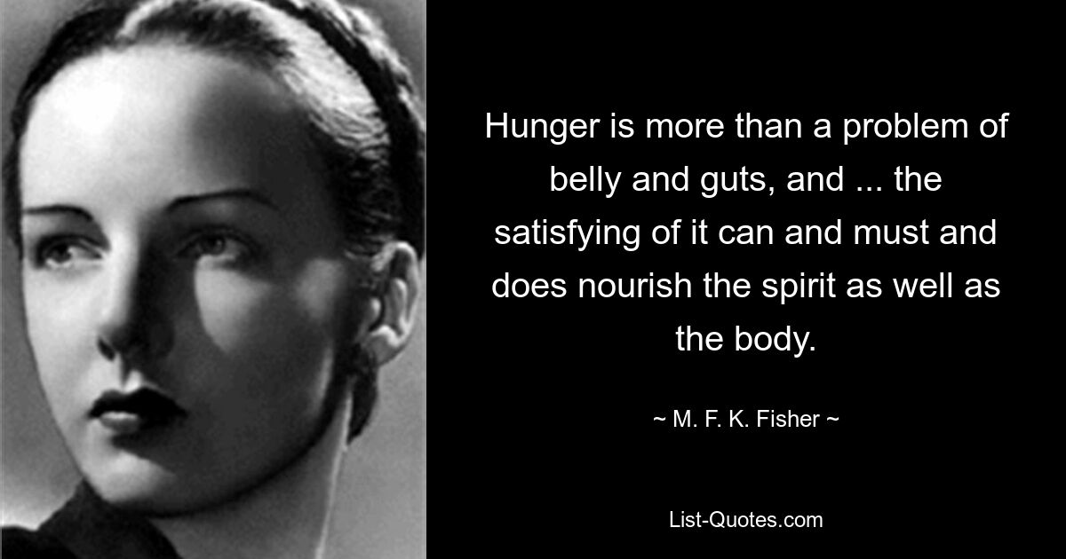 Hunger is more than a problem of belly and guts, and ... the satisfying of it can and must and does nourish the spirit as well as the body. — © M. F. K. Fisher