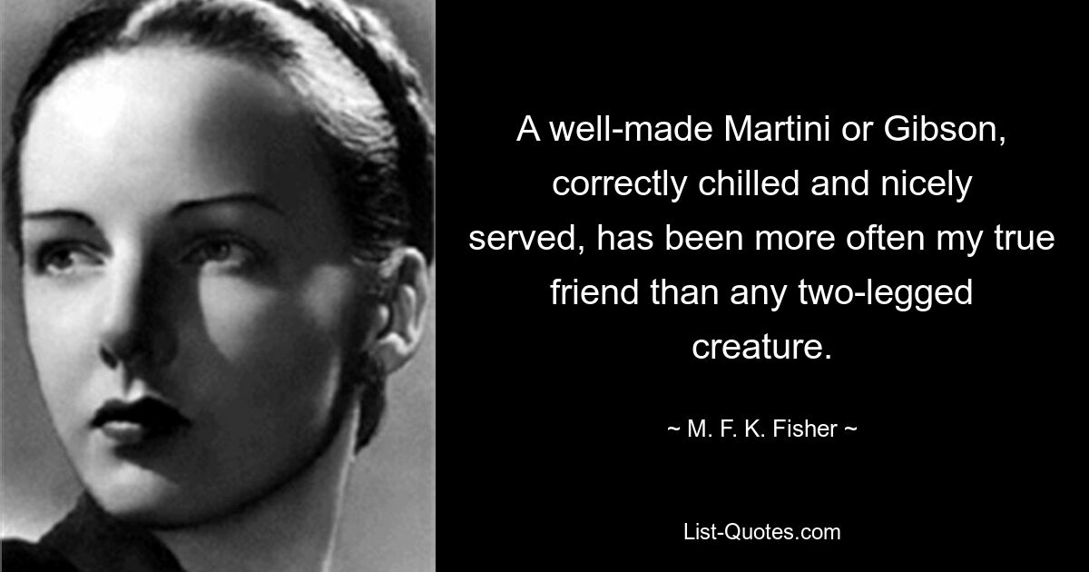 A well-made Martini or Gibson, correctly chilled and nicely served, has been more often my true friend than any two-legged creature. — © M. F. K. Fisher