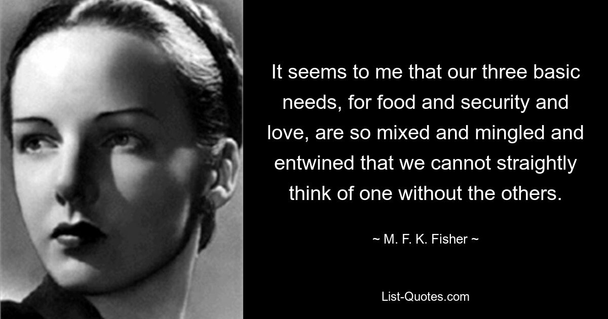 It seems to me that our three basic needs, for food and security and love, are so mixed and mingled and entwined that we cannot straightly think of one without the others. — © M. F. K. Fisher