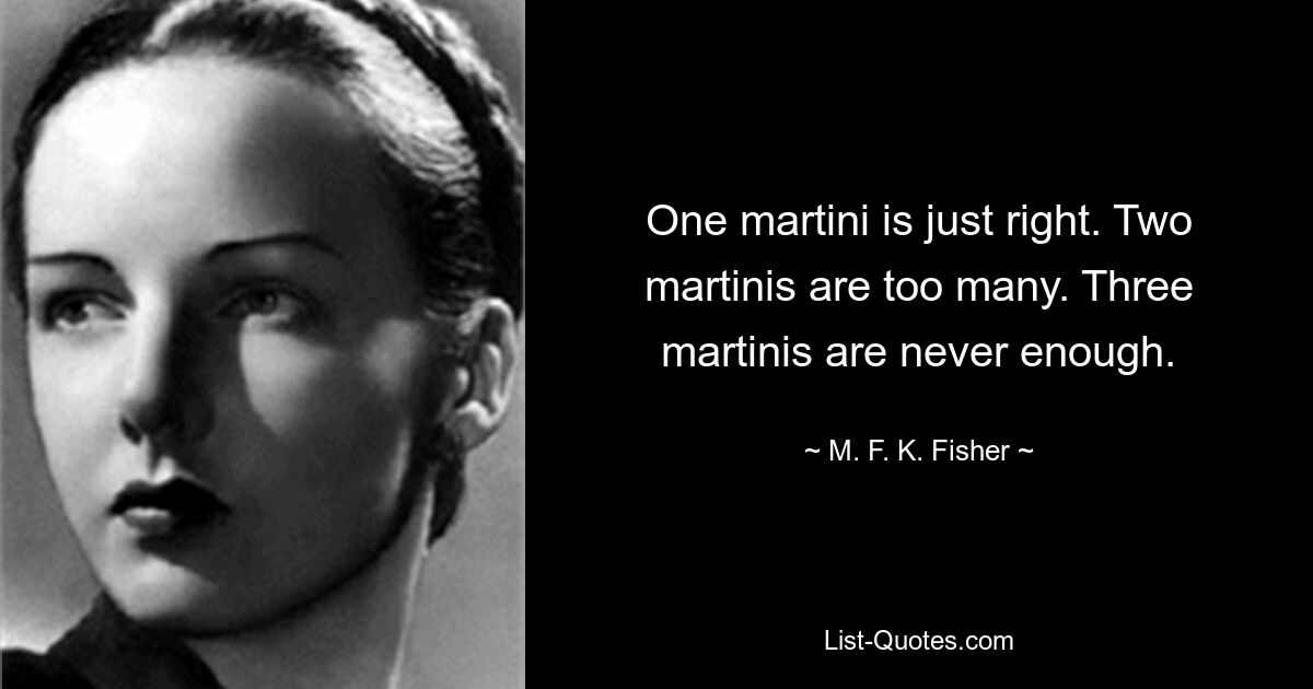 One martini is just right. Two martinis are too many. Three martinis are never enough. — © M. F. K. Fisher