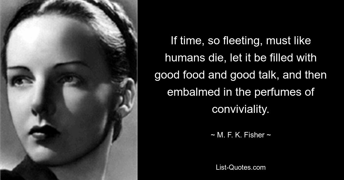 If time, so fleeting, must like humans die, let it be filled with good food and good talk, and then embalmed in the perfumes of conviviality. — © M. F. K. Fisher