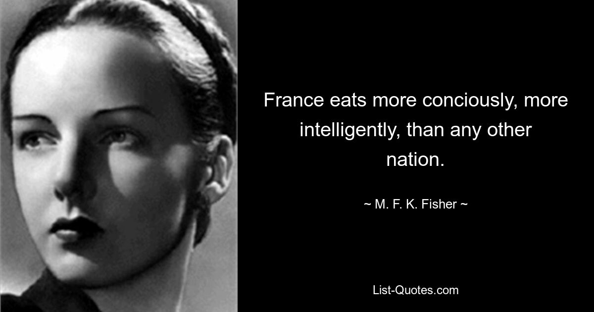 France eats more conciously, more intelligently, than any other nation. — © M. F. K. Fisher