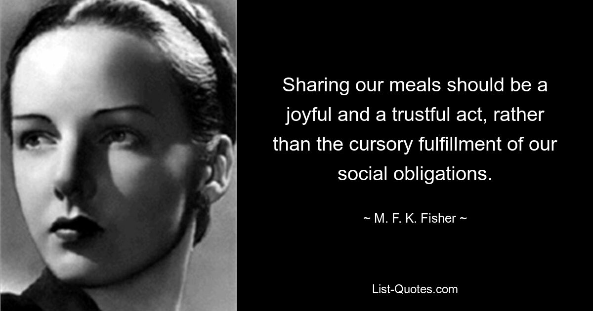 Sharing our meals should be a joyful and a trustful act, rather than the cursory fulfillment of our social obligations. — © M. F. K. Fisher