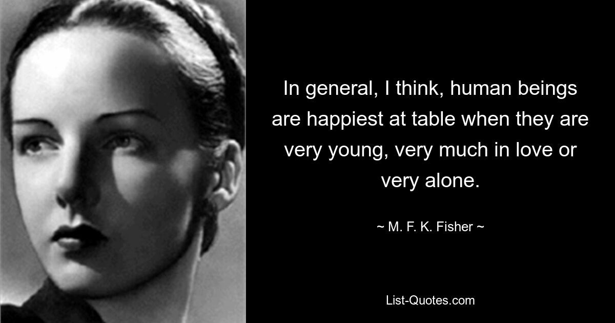 In general, I think, human beings are happiest at table when they are very young, very much in love or very alone. — © M. F. K. Fisher