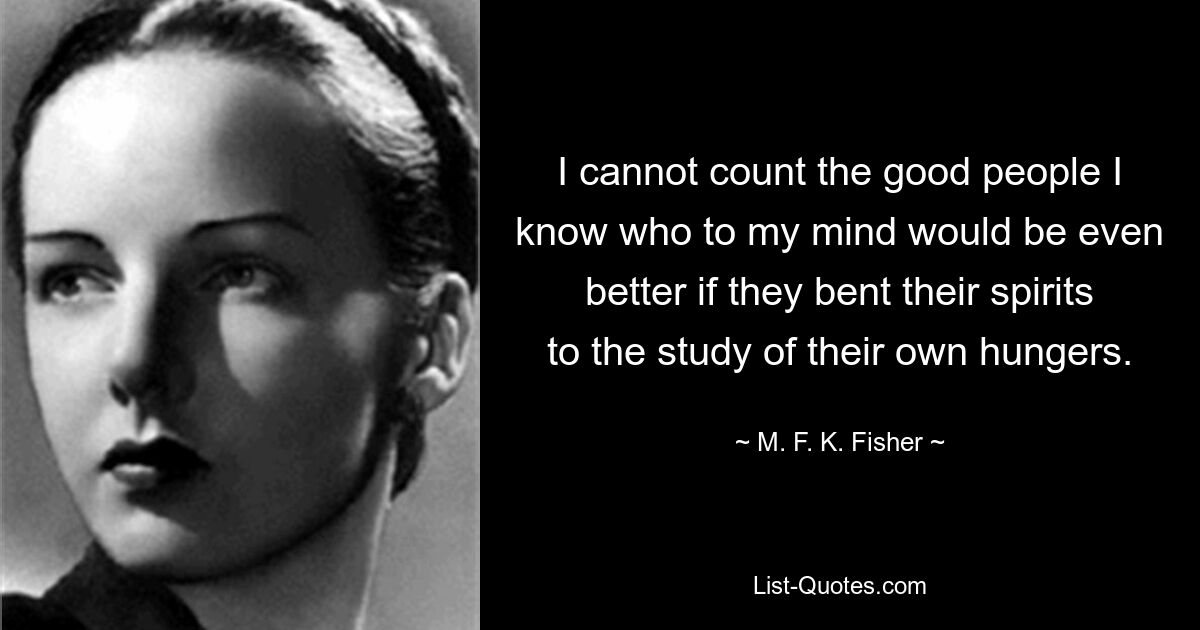 I cannot count the good people I know who to my mind would be even better if they bent their spirits to the study of their own hungers. — © M. F. K. Fisher