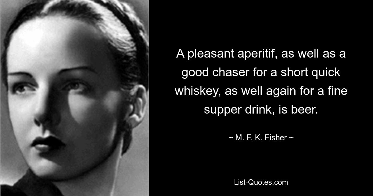 A pleasant aperitif, as well as a good chaser for a short quick whiskey, as well again for a fine supper drink, is beer. — © M. F. K. Fisher