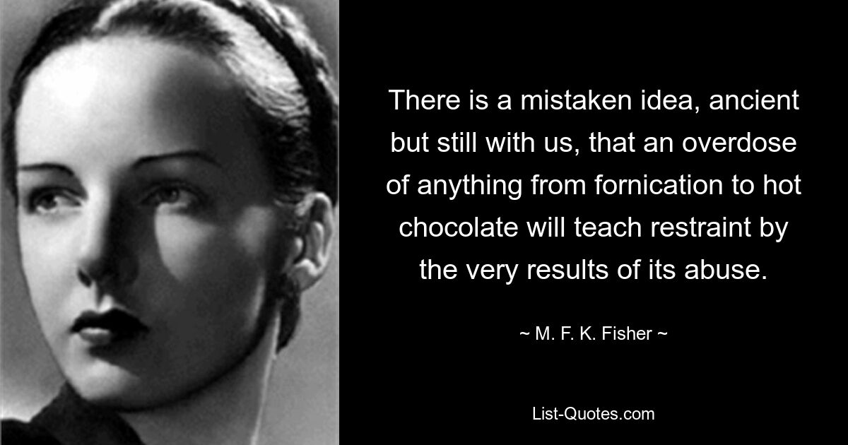 There is a mistaken idea, ancient but still with us, that an overdose of anything from fornication to hot chocolate will teach restraint by the very results of its abuse. — © M. F. K. Fisher