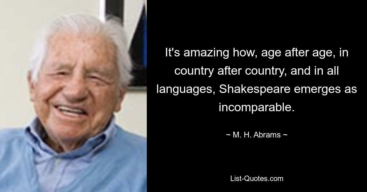 It's amazing how, age after age, in country after country, and in all languages, Shakespeare emerges as incomparable. — © M. H. Abrams