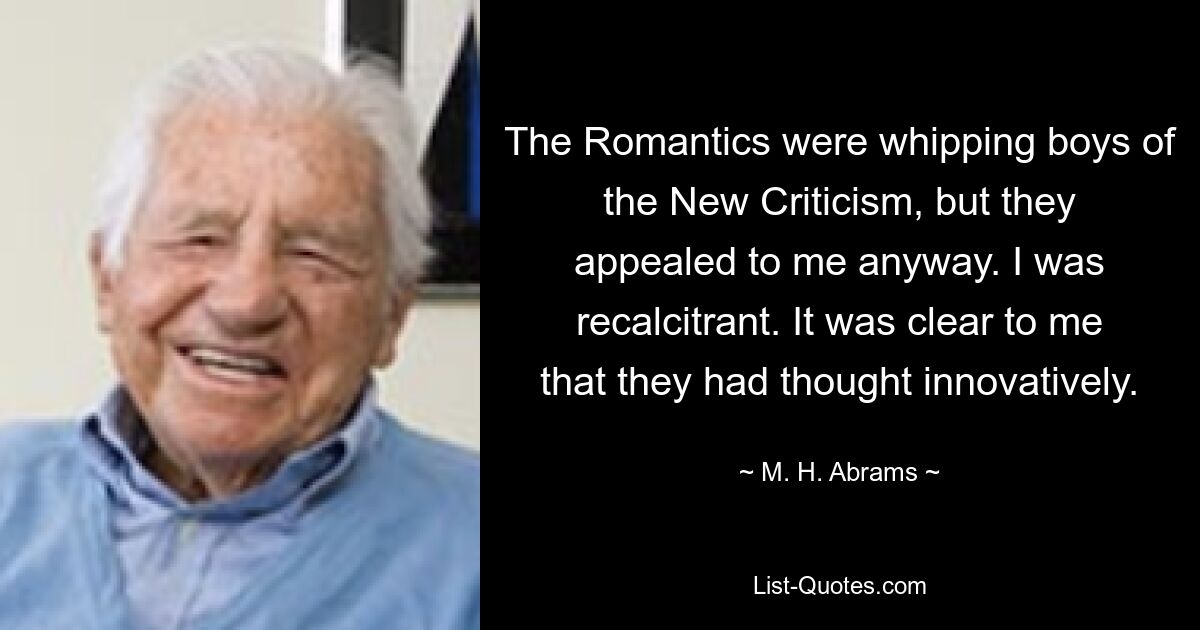 The Romantics were whipping boys of the New Criticism, but they appealed to me anyway. I was recalcitrant. It was clear to me that they had thought innovatively. — © M. H. Abrams