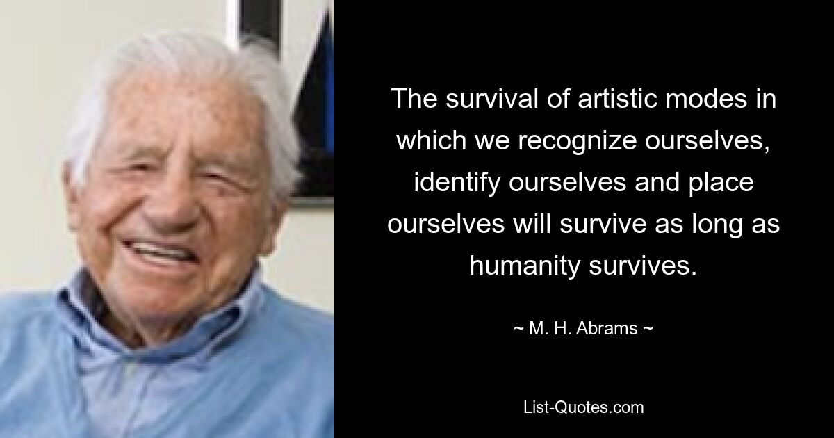 The survival of artistic modes in which we recognize ourselves, identify ourselves and place ourselves will survive as long as humanity survives. — © M. H. Abrams