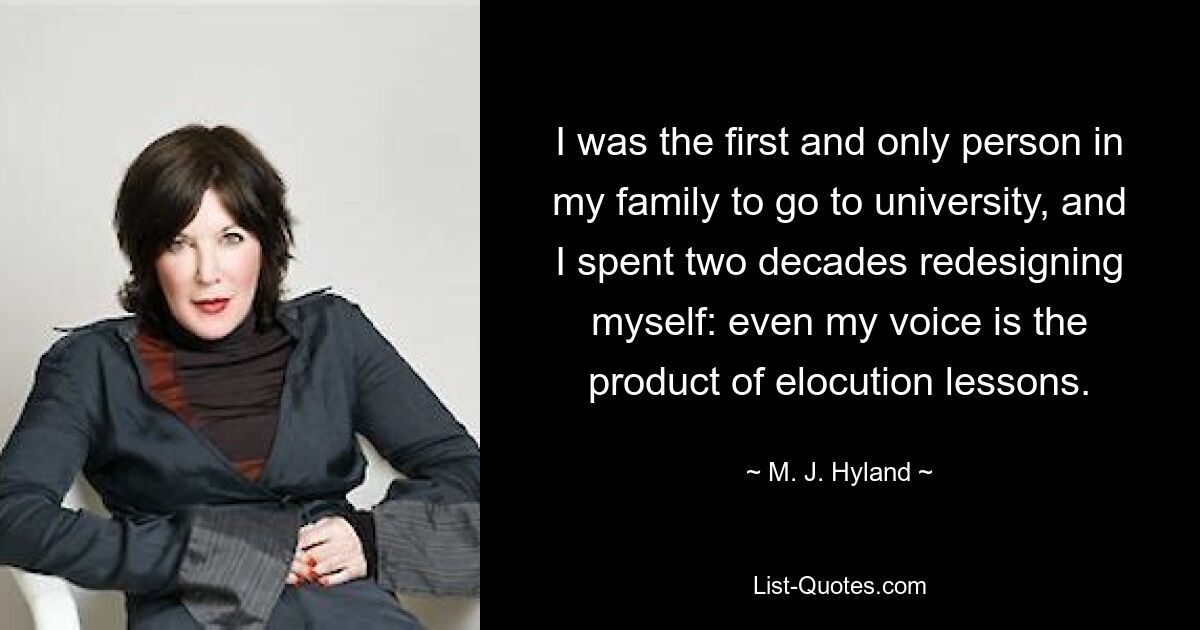 I was the first and only person in my family to go to university, and I spent two decades redesigning myself: even my voice is the product of elocution lessons. — © M. J. Hyland