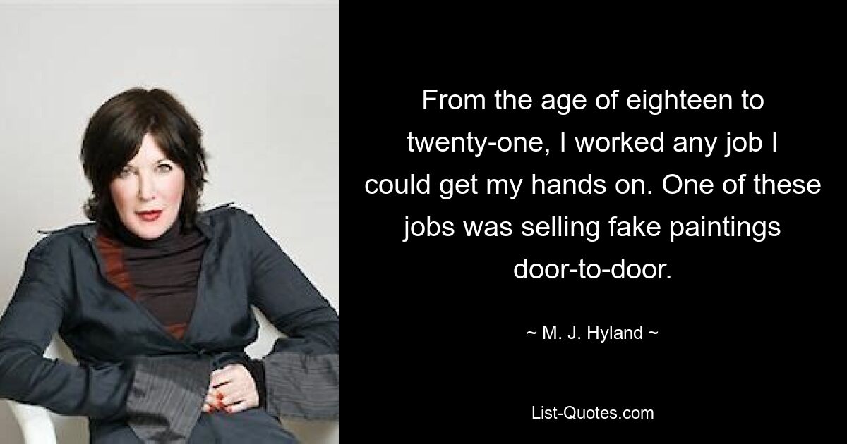 From the age of eighteen to twenty-one, I worked any job I could get my hands on. One of these jobs was selling fake paintings door-to-door. — © M. J. Hyland