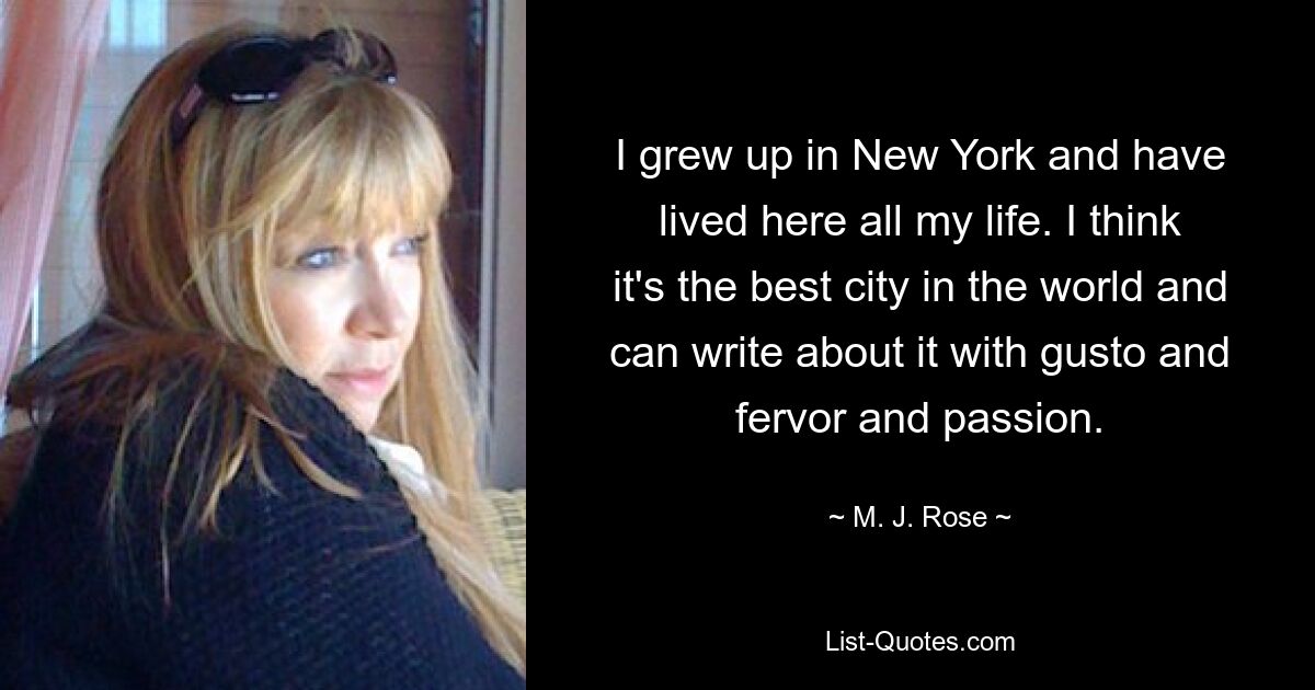 I grew up in New York and have lived here all my life. I think it's the best city in the world and can write about it with gusto and fervor and passion. — © M. J. Rose