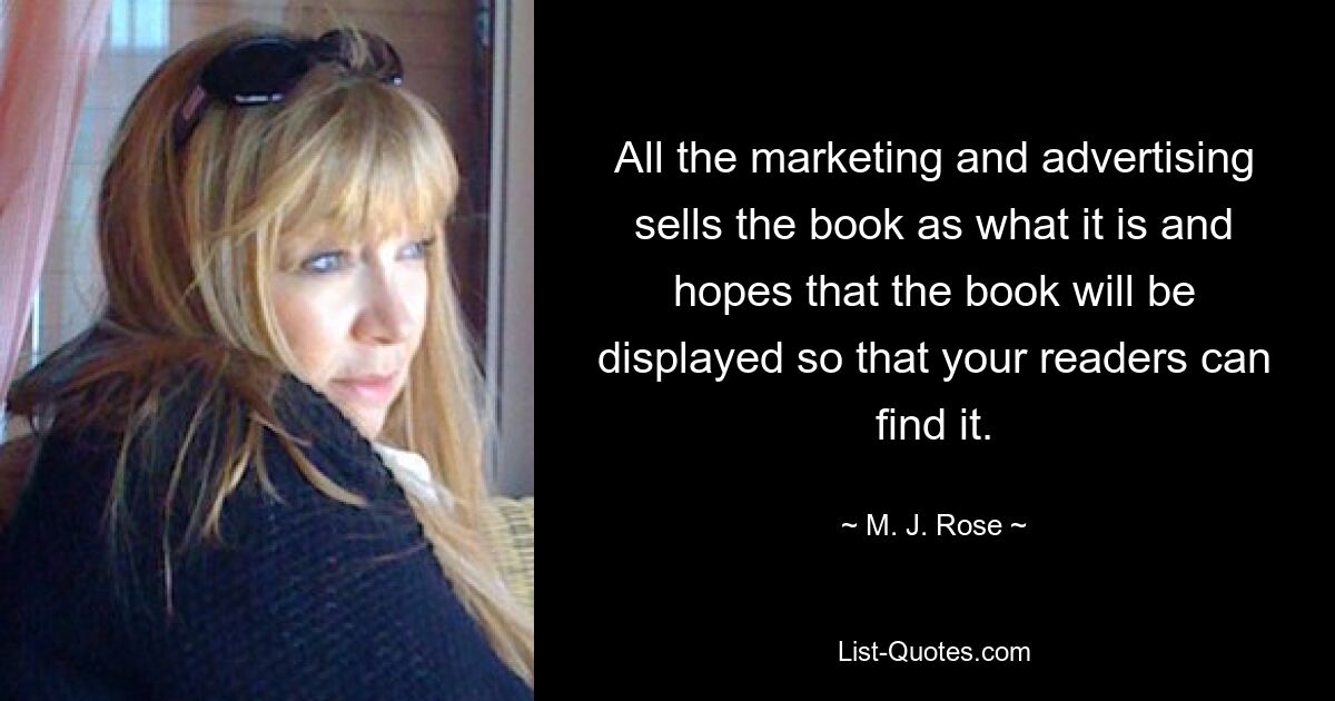 All the marketing and advertising sells the book as what it is and hopes that the book will be displayed so that your readers can find it. — © M. J. Rose