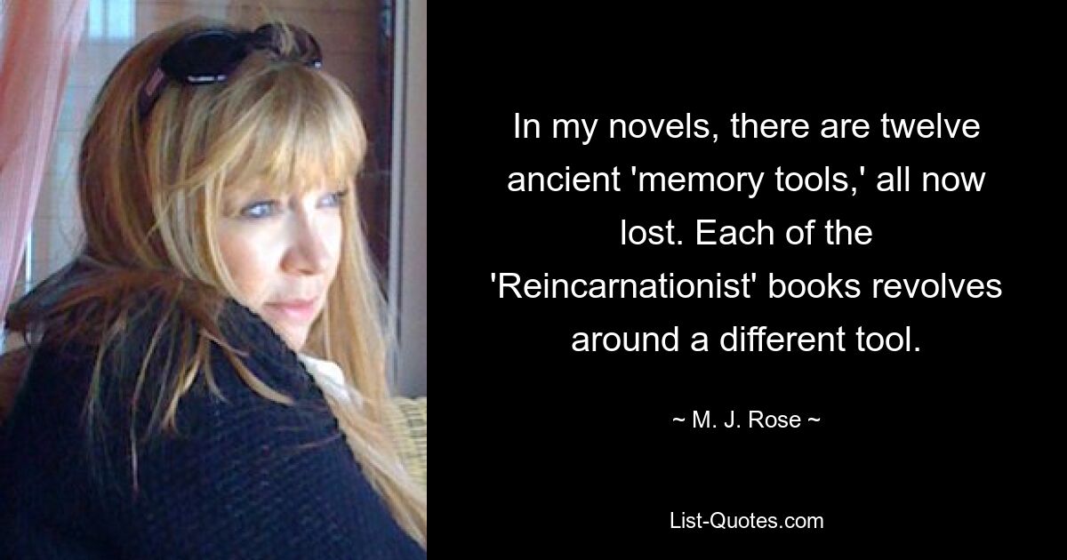 In my novels, there are twelve ancient 'memory tools,' all now lost. Each of the 'Reincarnationist' books revolves around a different tool. — © M. J. Rose