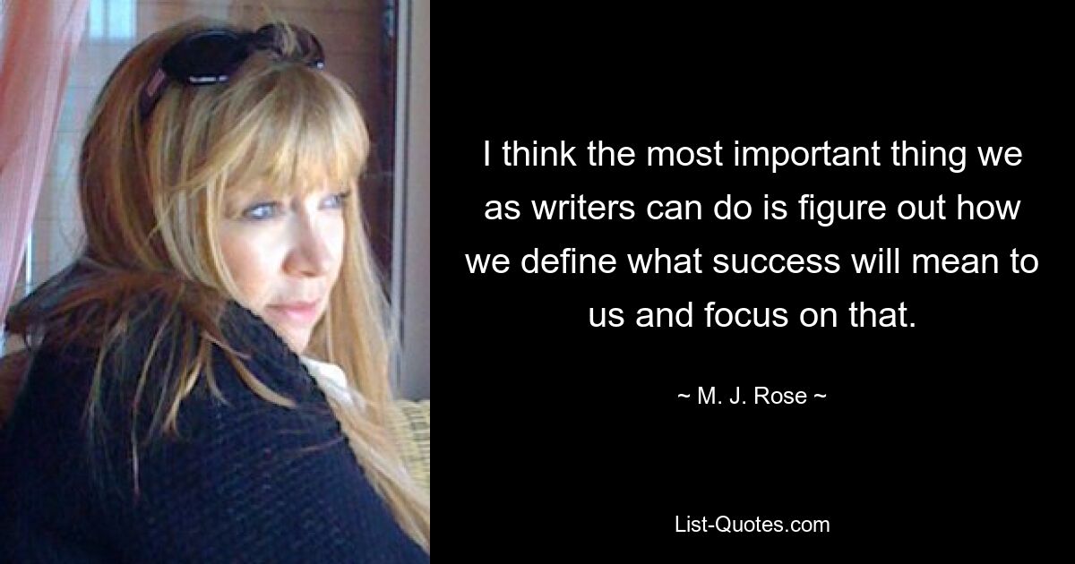 I think the most important thing we as writers can do is figure out how we define what success will mean to us and focus on that. — © M. J. Rose