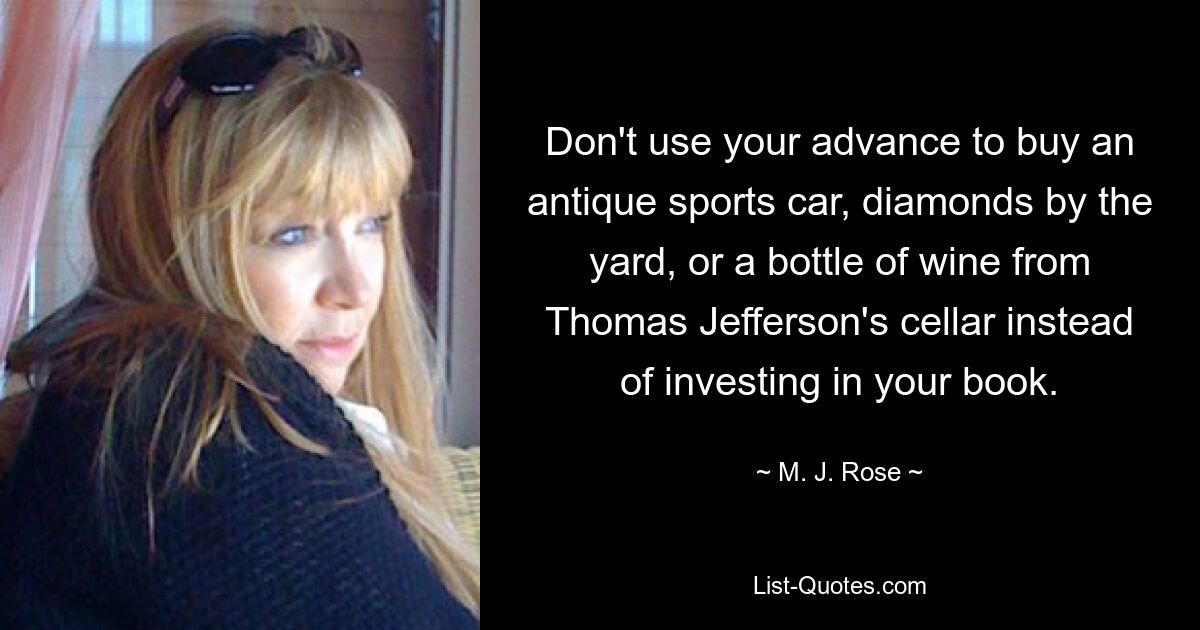 Don't use your advance to buy an antique sports car, diamonds by the yard, or a bottle of wine from Thomas Jefferson's cellar instead of investing in your book. — © M. J. Rose