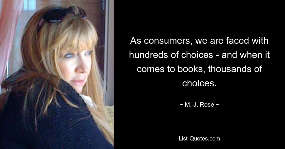 As consumers, we are faced with hundreds of choices - and when it comes to books, thousands of choices. — © M. J. Rose