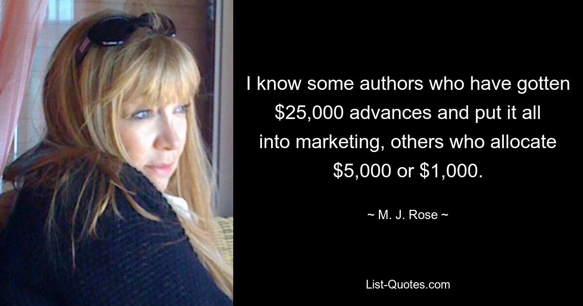 I know some authors who have gotten $25,000 advances and put it all into marketing, others who allocate $5,000 or $1,000. — © M. J. Rose