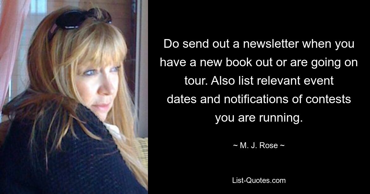 Do send out a newsletter when you have a new book out or are going on tour. Also list relevant event dates and notifications of contests you are running. — © M. J. Rose