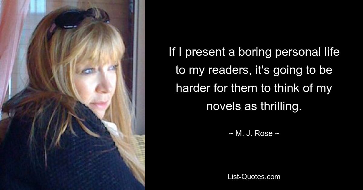 If I present a boring personal life to my readers, it's going to be harder for them to think of my novels as thrilling. — © M. J. Rose