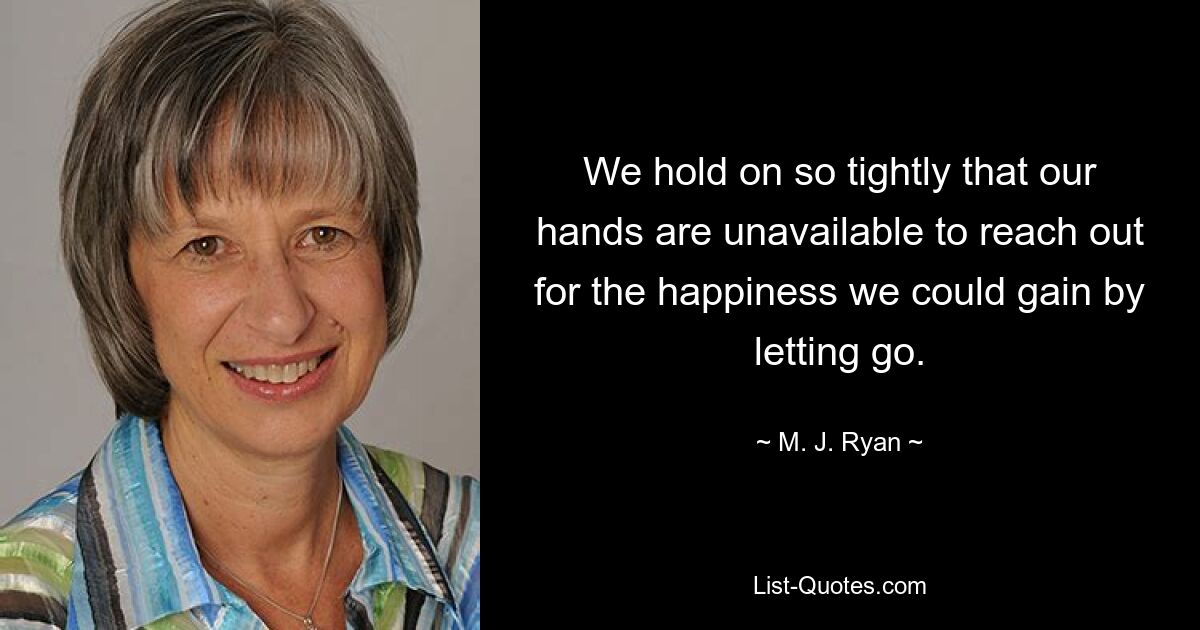 We hold on so tightly that our hands are unavailable to reach out for the happiness we could gain by letting go. — © M. J. Ryan