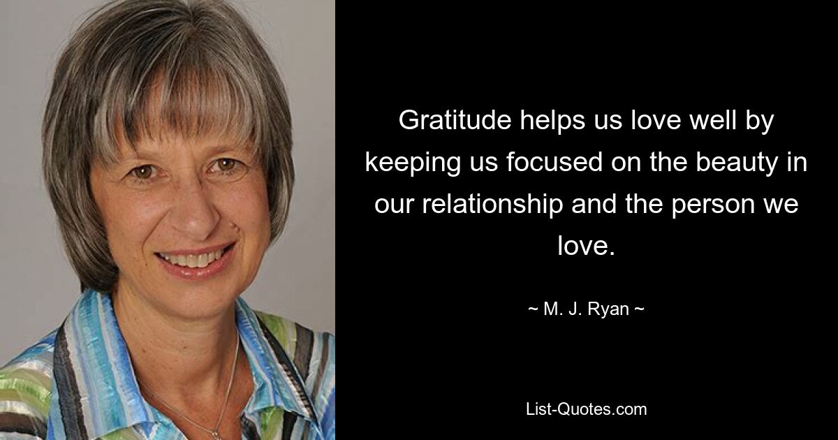 Gratitude helps us love well by keeping us focused on the beauty in our relationship and the person we love. — © M. J. Ryan