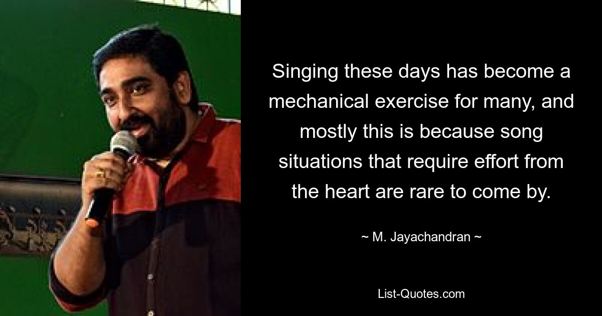 Singing these days has become a mechanical exercise for many, and mostly this is because song situations that require effort from the heart are rare to come by. — © M. Jayachandran