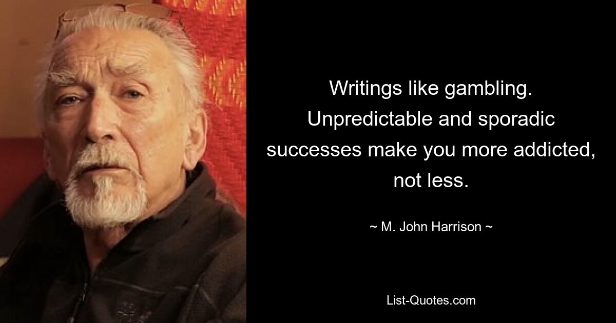 Writings like gambling. Unpredictable and sporadic successes make you more addicted, not less. — © M. John Harrison