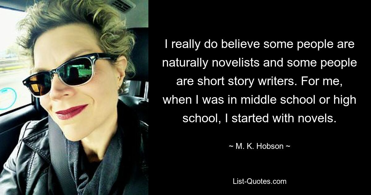 I really do believe some people are naturally novelists and some people are short story writers. For me, when I was in middle school or high school, I started with novels. — © M. K. Hobson