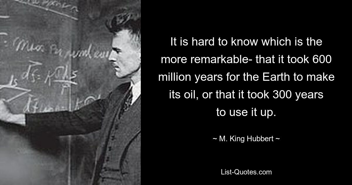 Трудно сказать, что более примечательно: что Земле потребовалось 600 миллионов лет, чтобы произвести нефть, или что потребовалось 300 лет, чтобы израсходовать ее. — © М. Кинг Хубберт 