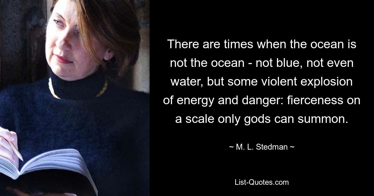 There are times when the ocean is not the ocean - not blue, not even water, but some violent explosion of energy and danger: fierceness on a scale only gods can summon. — © M. L. Stedman