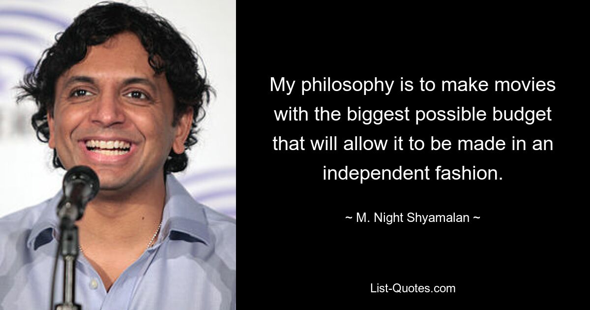 My philosophy is to make movies with the biggest possible budget that will allow it to be made in an independent fashion. — © M. Night Shyamalan