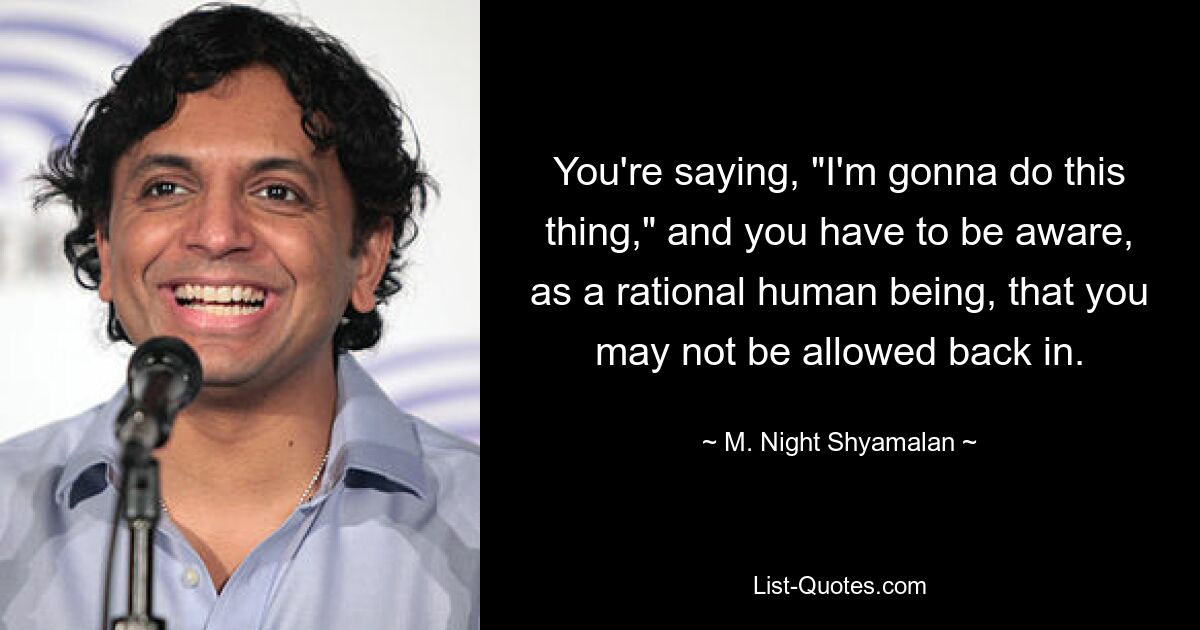 You're saying, "I'm gonna do this thing," and you have to be aware, as a rational human being, that you may not be allowed back in. — © M. Night Shyamalan