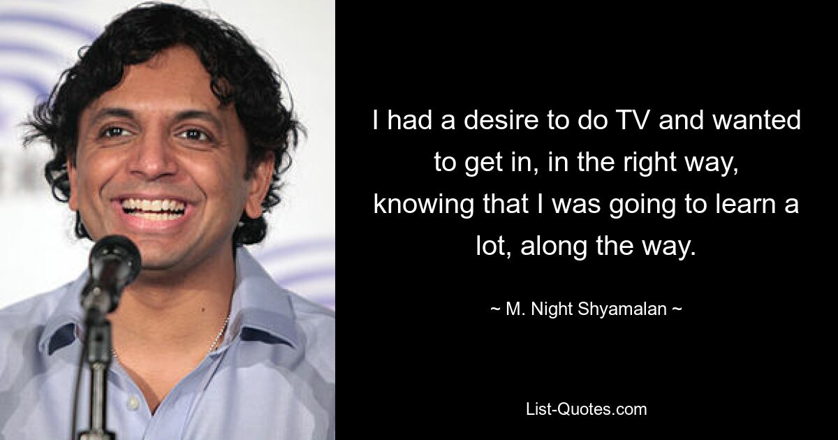 I had a desire to do TV and wanted to get in, in the right way, knowing that I was going to learn a lot, along the way. — © M. Night Shyamalan