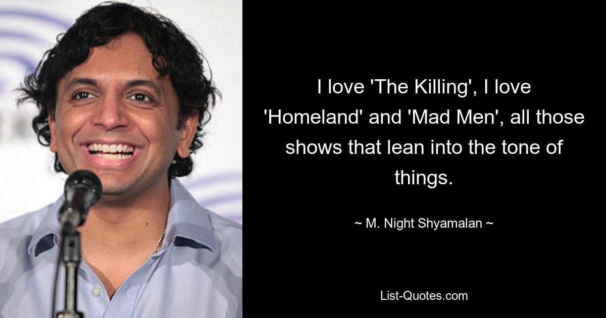 I love 'The Killing', I love 'Homeland' and 'Mad Men', all those shows that lean into the tone of things. — © M. Night Shyamalan