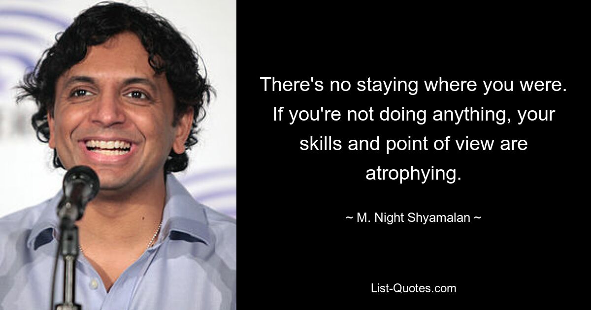 There's no staying where you were. If you're not doing anything, your skills and point of view are atrophying. — © M. Night Shyamalan