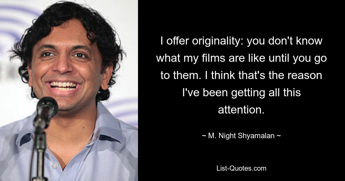 I offer originality: you don't know what my films are like until you go to them. I think that's the reason I've been getting all this attention. — © M. Night Shyamalan