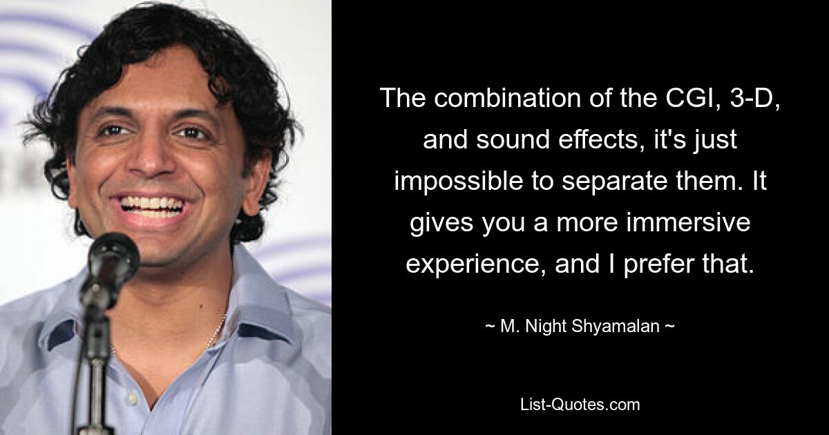 The combination of the CGI, 3-D, and sound effects, it's just impossible to separate them. It gives you a more immersive experience, and I prefer that. — © M. Night Shyamalan