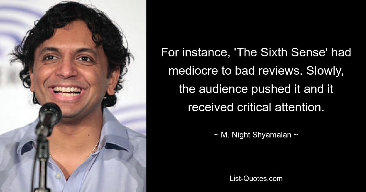 For instance, 'The Sixth Sense' had mediocre to bad reviews. Slowly, the audience pushed it and it received critical attention. — © M. Night Shyamalan