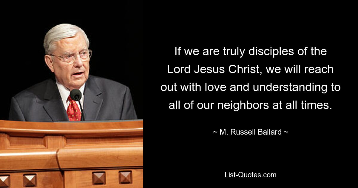 If we are truly disciples of the Lord Jesus Christ, we will reach out with love and understanding to all of our neighbors at all times. — © M. Russell Ballard